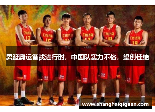 男篮奥运备战进行时，中国队实力不俗，望创佳绩
